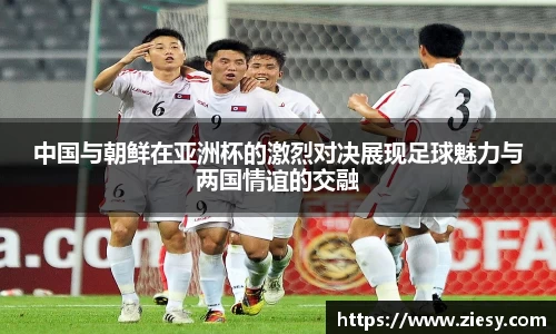中国与朝鲜在亚洲杯的激烈对决展现足球魅力与两国情谊的交融