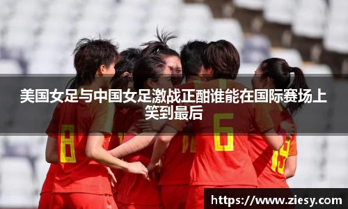 美国女足与中国女足激战正酣谁能在国际赛场上笑到最后
